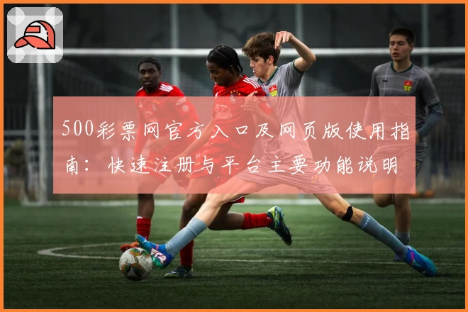 500彩票网官方入口及网页版使用指南：快速注册与平台主要功能说明
