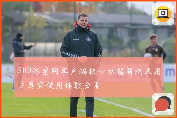 500彩票网客户端核心功能解析及用户真实使用体验分享