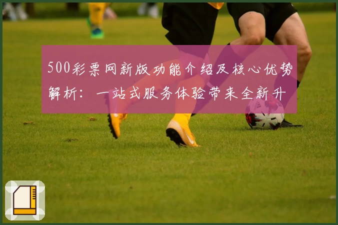 500彩票网新版功能介绍及核心优势解析：一站式服务体验带来全新升级