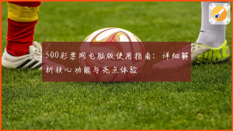 500彩票网电脑版使用指南:详细解析核心功能与亮点体验