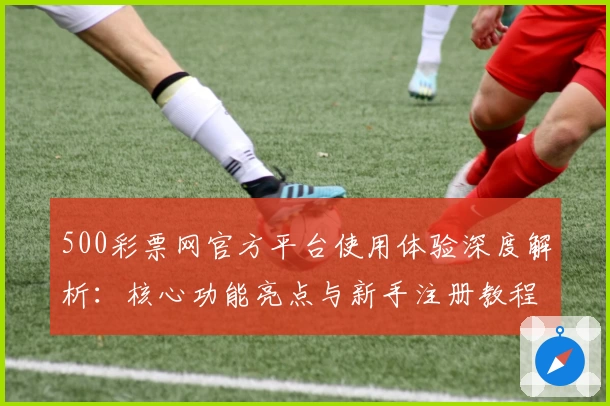 500彩票网官方平台使用体验深度解析：核心功能亮点与新手注册教程分享