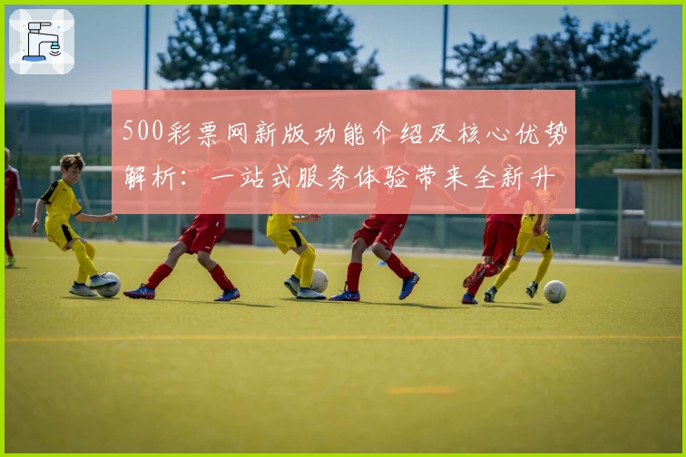 500彩票网新版功能介绍及核心优势解析：一站式服务体验带来全新升级