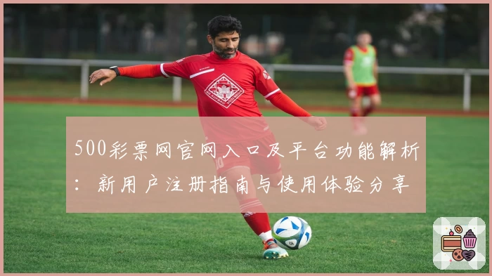 500彩票网官网入口及平台功能解析：新用户注册指南与使用体验分享