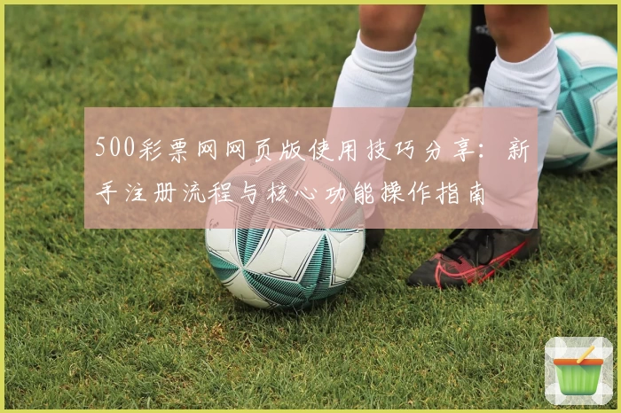 500彩票网网页版使用技巧分享：新手注册流程与核心功能操作指南