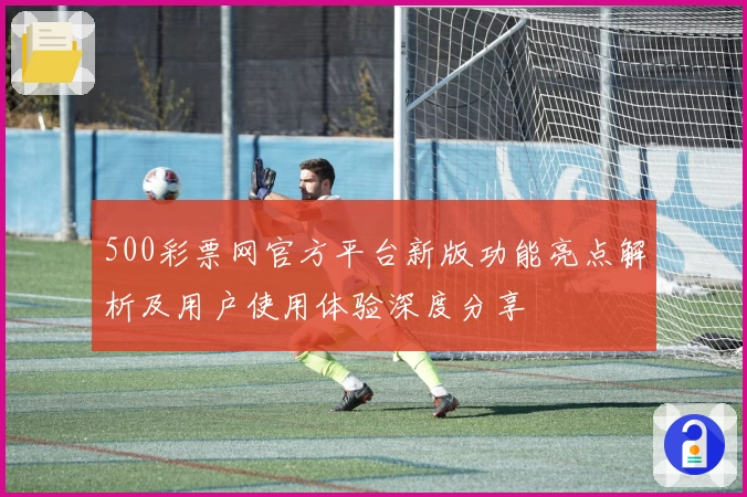 500彩票网官方平台新版功能亮点解析及用户使用体验深度分享